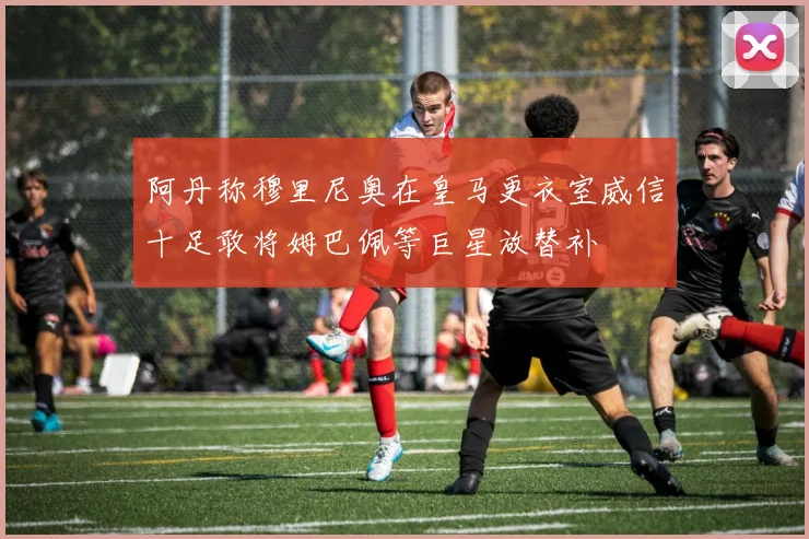 阿丹称穆里尼奥在皇马更衣室威信十足敢将姆巴佩等巨星放替补