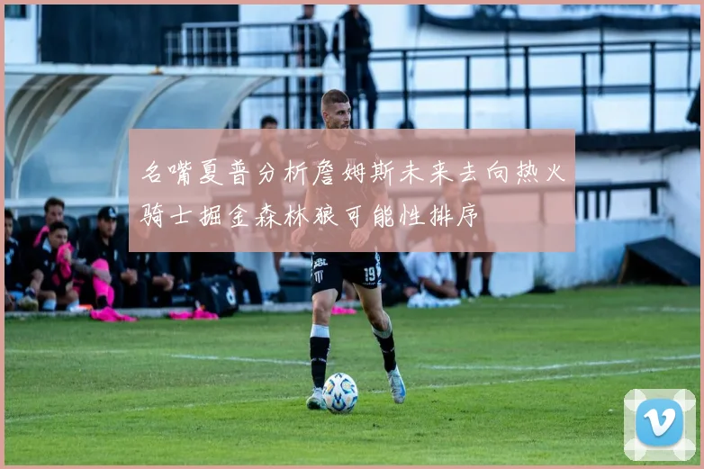 名嘴夏普分析詹姆斯未来去向热火骑士掘金森林狼可能性排序