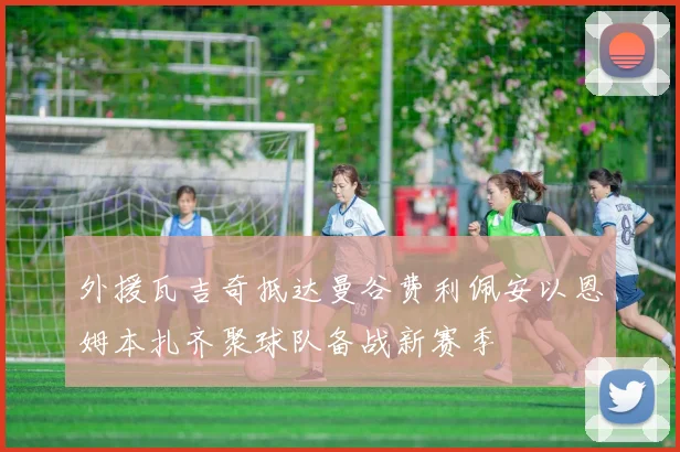 外援瓦吉奇抵达曼谷费利佩安以恩姆本扎齐聚球队备战新赛季