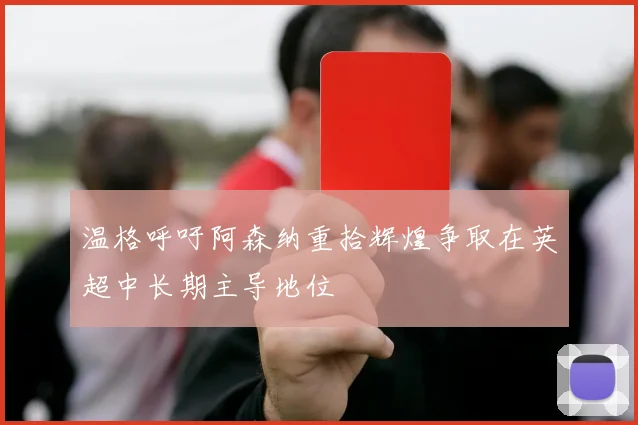 温格呼吁阿森纳重拾辉煌争取在英超中长期主导地位