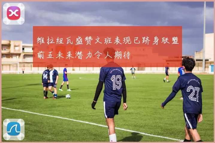 维拉纽瓦盛赞文班表现已跻身联盟前五未来潜力令人期待