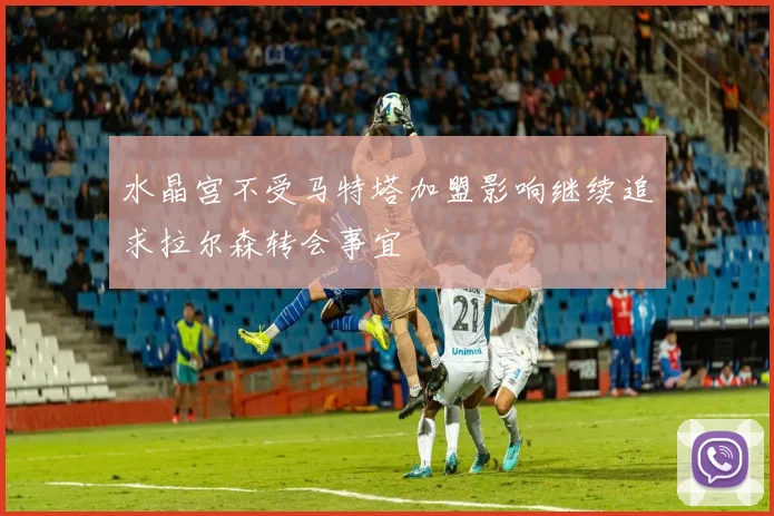 水晶宫不受马特塔加盟影响继续追求拉尔森转会事宜