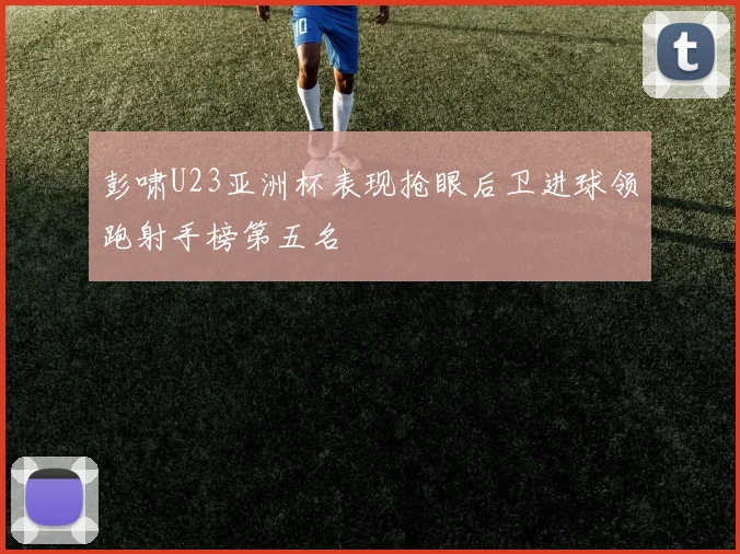 彭啸U23亚洲杯表现抢眼后卫进球领跑射手榜第五名