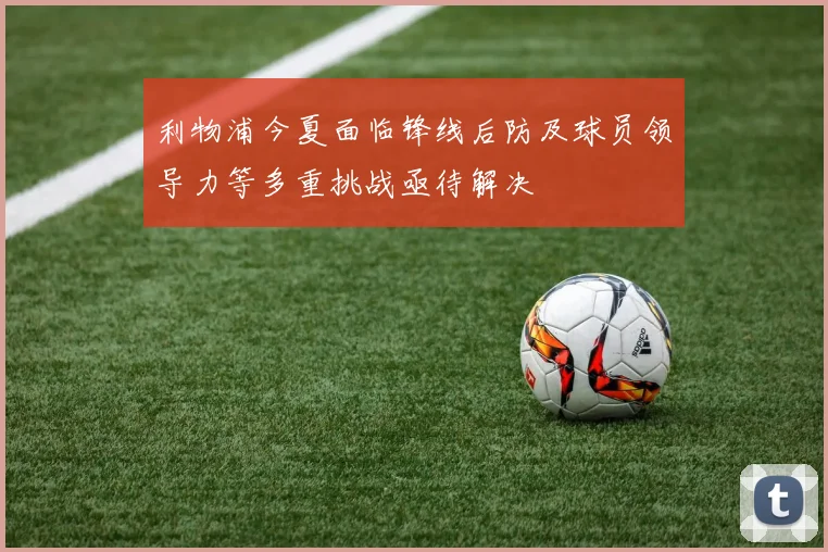 利物浦今夏面临锋线后防及球员领导力等多重挑战亟待解决