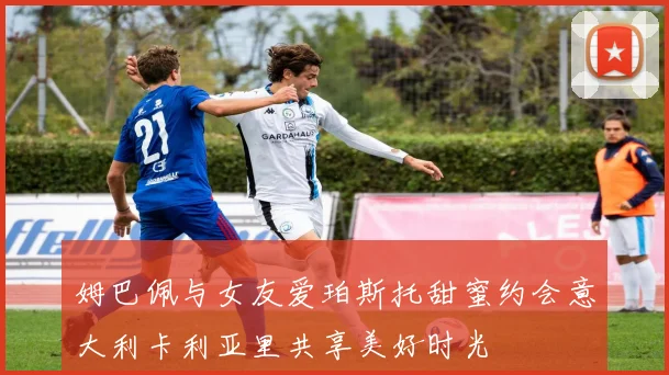 姆巴佩与女友爱珀斯托甜蜜约会意大利卡利亚里共享美好时光