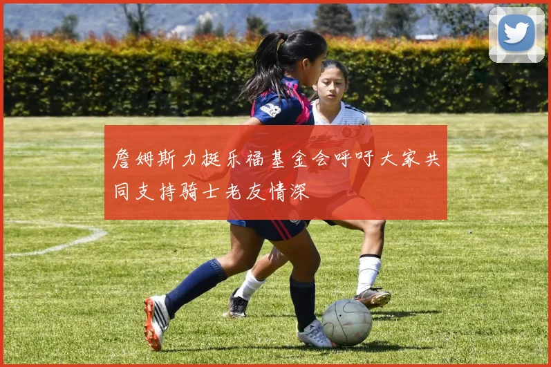 詹姆斯力挺乐福基金会呼吁大家共同支持骑士老友情深