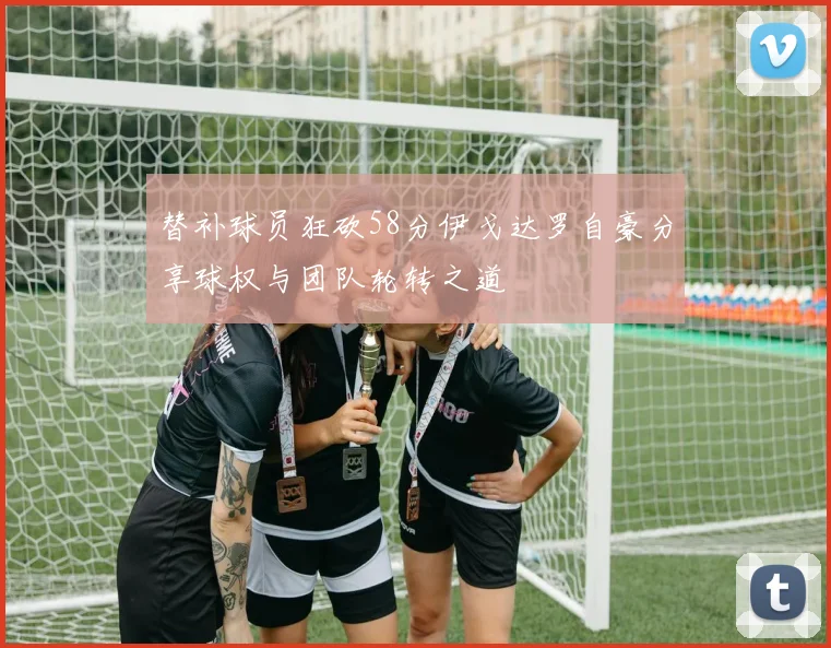 替补球员狂砍58分伊戈达罗自豪分享球权与团队轮转之道
