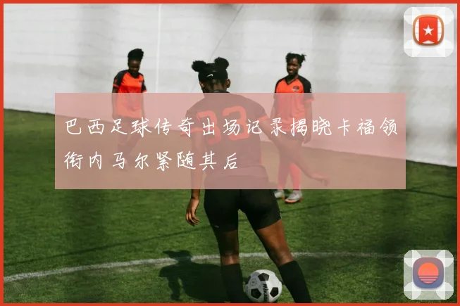 巴西足球传奇出场记录揭晓卡福领衔内马尔紧随其后