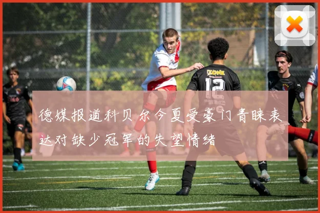 德媒报道科贝尔今夏受豪门青睐表达对缺少冠军的失望情绪
