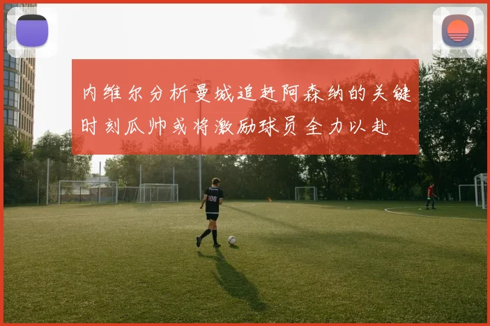 内维尔分析曼城追赶阿森纳的关键时刻瓜帅或将激励球员全力以赴
